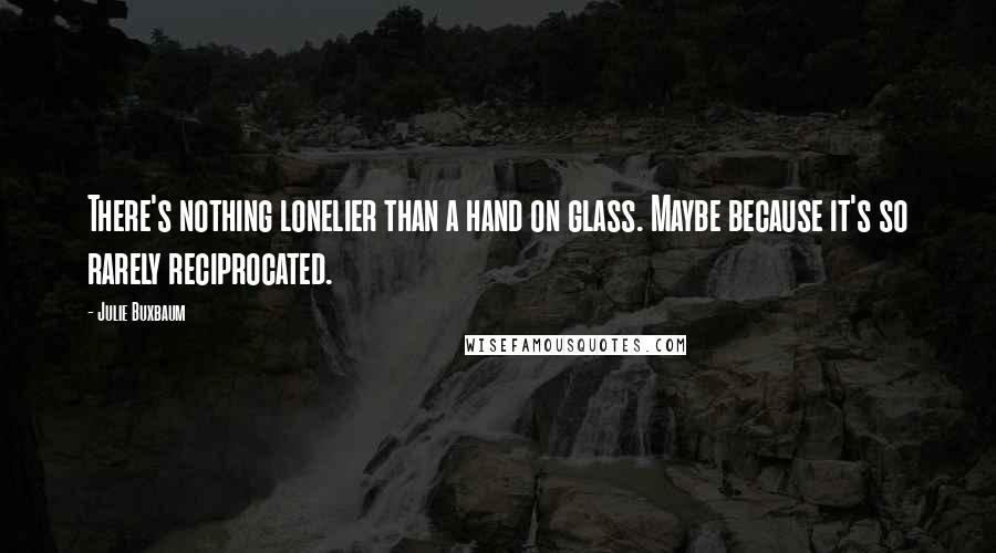 Julie Buxbaum quotes: There's nothing lonelier than a hand on glass. Maybe because it's so rarely reciprocated.