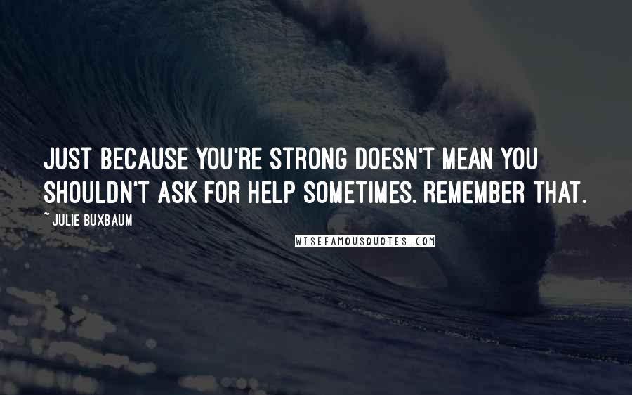 Julie Buxbaum quotes: Just because you're strong doesn't mean you shouldn't ask for help sometimes. Remember that.