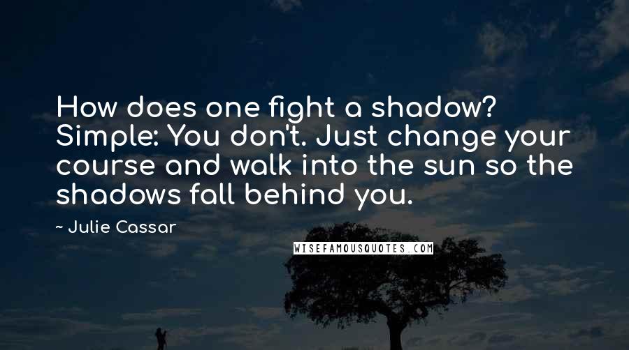 Julie Cassar quotes: How does one fight a shadow? Simple: You don't. Just change your course and walk into the sun so the shadows fall behind you.