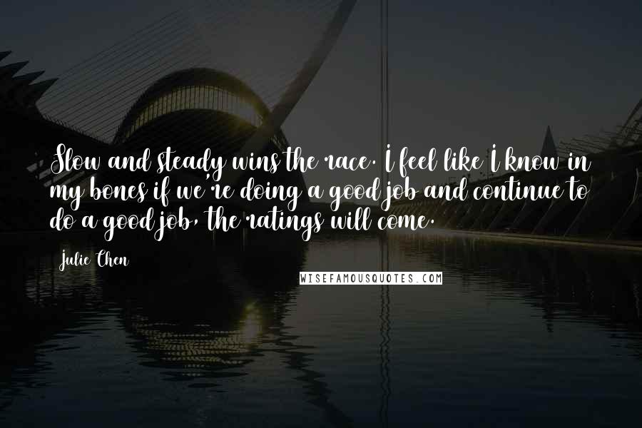 Julie Chen quotes: Slow and steady wins the race. I feel like I know in my bones if we're doing a good job and continue to do a good job, the ratings will
