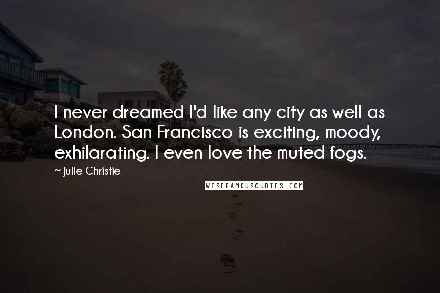 Julie Christie quotes: I never dreamed I'd like any city as well as London. San Francisco is exciting, moody, exhilarating. I even love the muted fogs.