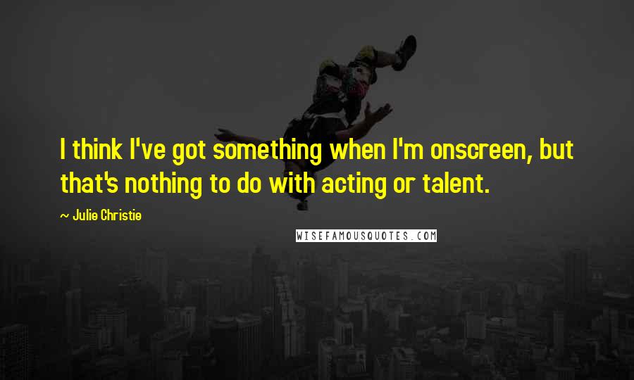 Julie Christie quotes: I think I've got something when I'm onscreen, but that's nothing to do with acting or talent.