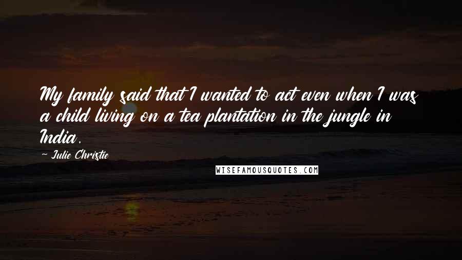 Julie Christie quotes: My family said that I wanted to act even when I was a child living on a tea plantation in the jungle in India.