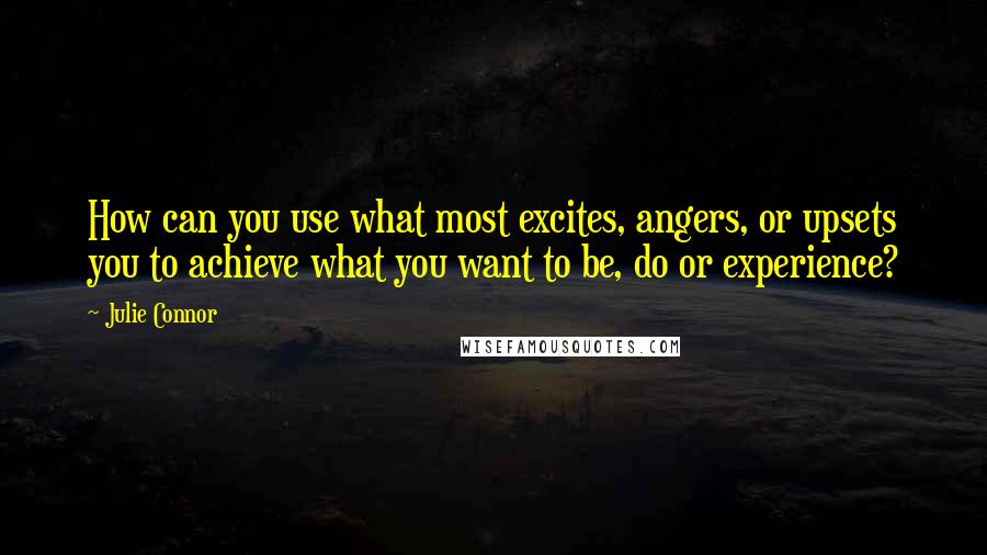 Julie Connor quotes: How can you use what most excites, angers, or upsets you to achieve what you want to be, do or experience?