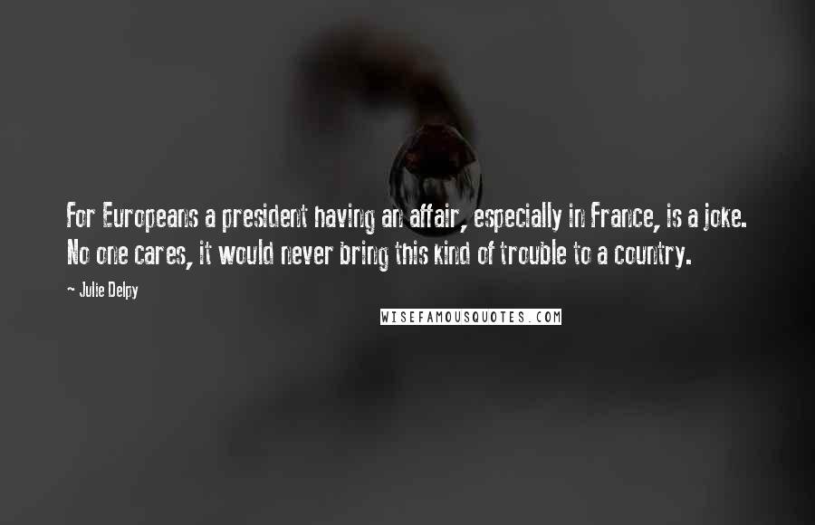 Julie Delpy quotes: For Europeans a president having an affair, especially in France, is a joke. No one cares, it would never bring this kind of trouble to a country. Julie Delpy quotes: For Europeans a president having an affair, especially in France, is a joke. No one cares, it would never bring this kind of trouble to a country.