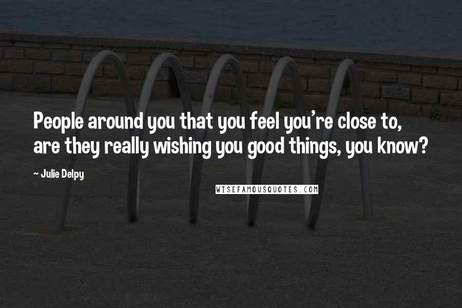 Julie Delpy quotes: People around you that you feel you're close to, are they really wishing you good things, you know?