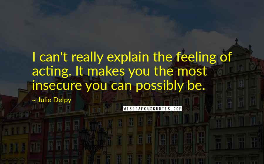 Julie Delpy quotes: I can't really explain the feeling of acting. It makes you the most insecure you can possibly be.