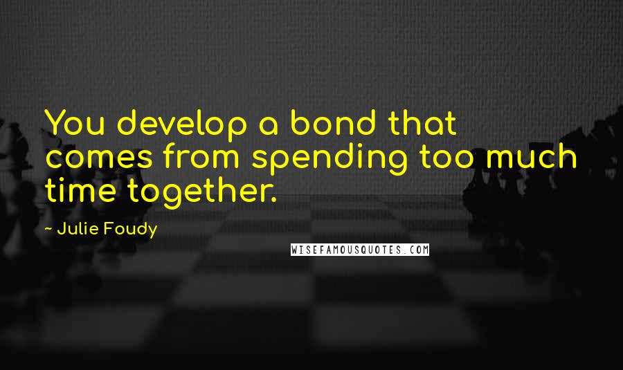 Julie Foudy quotes: You develop a bond that comes from spending too much time together.