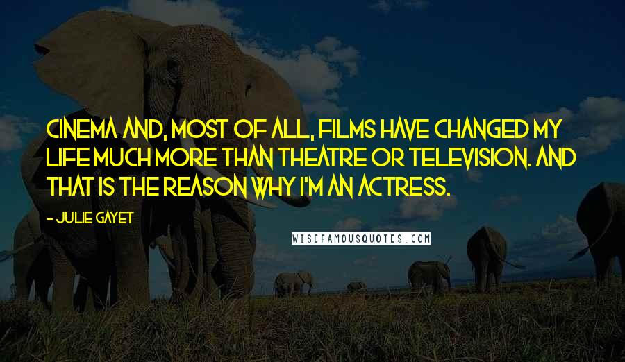 Julie Gayet quotes: Cinema and, most of all, films have changed my life much more than theatre or television. And that is the reason why I'm an actress. Julie Gayet quotes: Cinema and, most of all, films have changed my life much more than theatre or television. And that is the reason why I'm an actress.