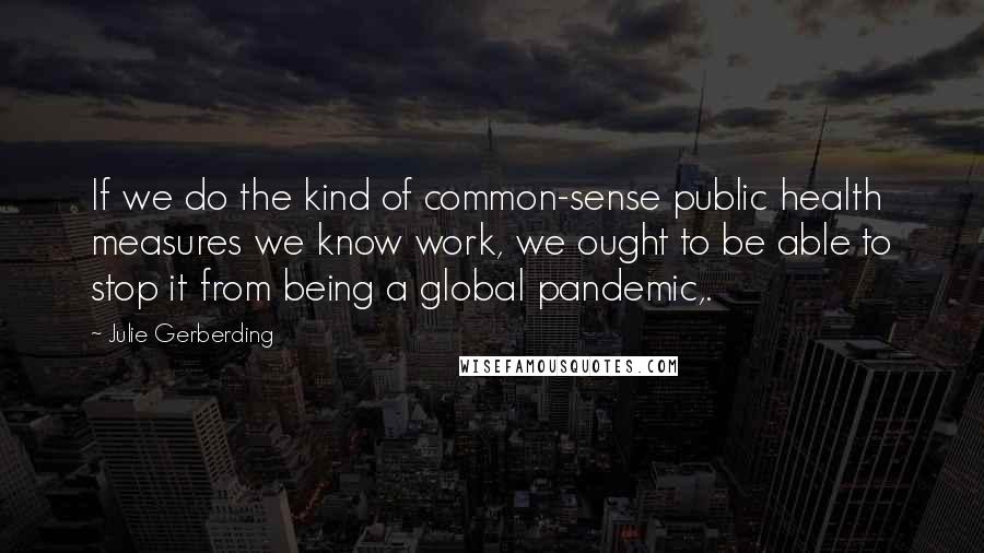 Julie Gerberding quotes: If we do the kind of common-sense public health measures we know work, we ought to be able to stop it from being a global pandemic,. Julie Gerberding quotes: If we do the kind of common-sense public health measures we know work, we ought to be able to stop it from being a global pandemic,.