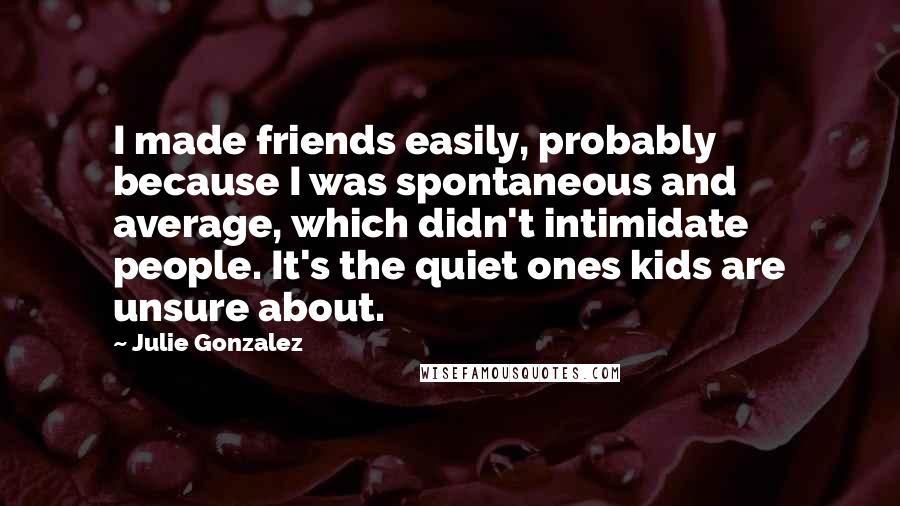 Julie Gonzalez quotes: I made friends easily, probably because I was spontaneous and average, which didn't intimidate people. It's the quiet ones kids are unsure about.