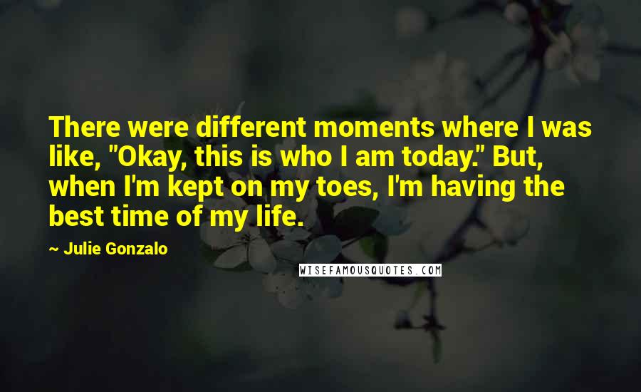 Julie Gonzalo quotes: There were different moments where I was like, "Okay, this is who I am today." But, when I'm kept on my toes, I'm having the best time of my life.