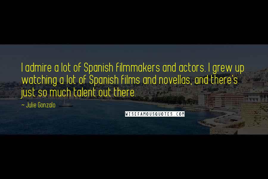 Julie Gonzalo quotes: I admire a lot of Spanish filmmakers and actors. I grew up watching a lot of Spanish films and novellas, and there's just so much talent out there.