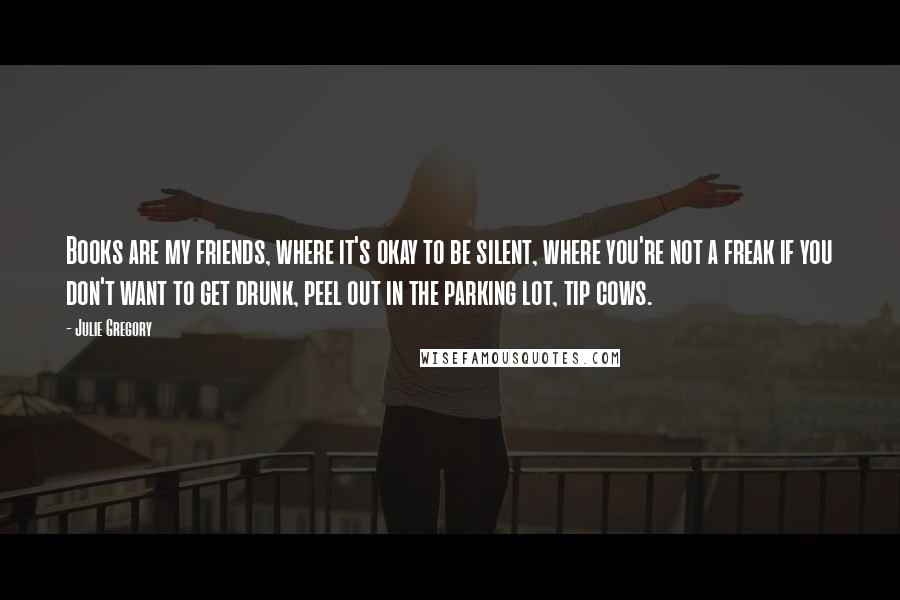 Julie Gregory quotes: Books are my friends, where it's okay to be silent, where you're not a freak if you don't want to get drunk, peel out in the parking lot, tip cows.