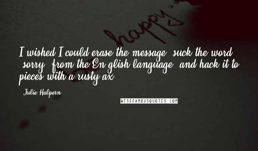 Julie Halpern quotes: I wished I could erase the message, suck the word "sorry" from the En glish language, and hack it to pieces with a rusty ax.