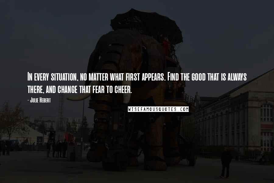 Julie Hebert quotes: In every situation, no matter what first appears. Find the good that is always there, and change that fear to cheer.