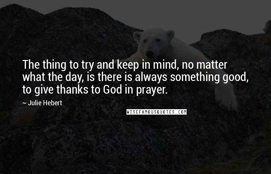 Julie Hebert quotes: The thing to try and keep in mind, no matter what the day, is there is always something good, to give thanks to God in prayer.