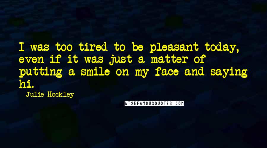 Julie Hockley quotes: I was too tired to be pleasant today, even if it was just a matter of putting a smile on my face and saying hi.