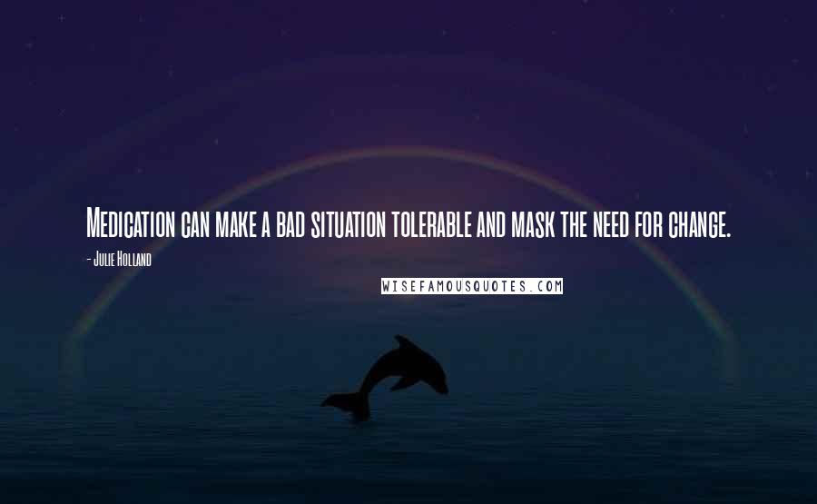 Julie Holland quotes: Medication can make a bad situation tolerable and mask the need for change.