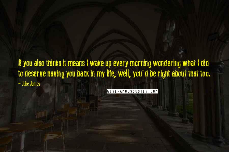 Julie James quotes: If you also thinks it means I wake up every morning wondering what I did to deserve having you back in my life, well, you'd be right about that too.