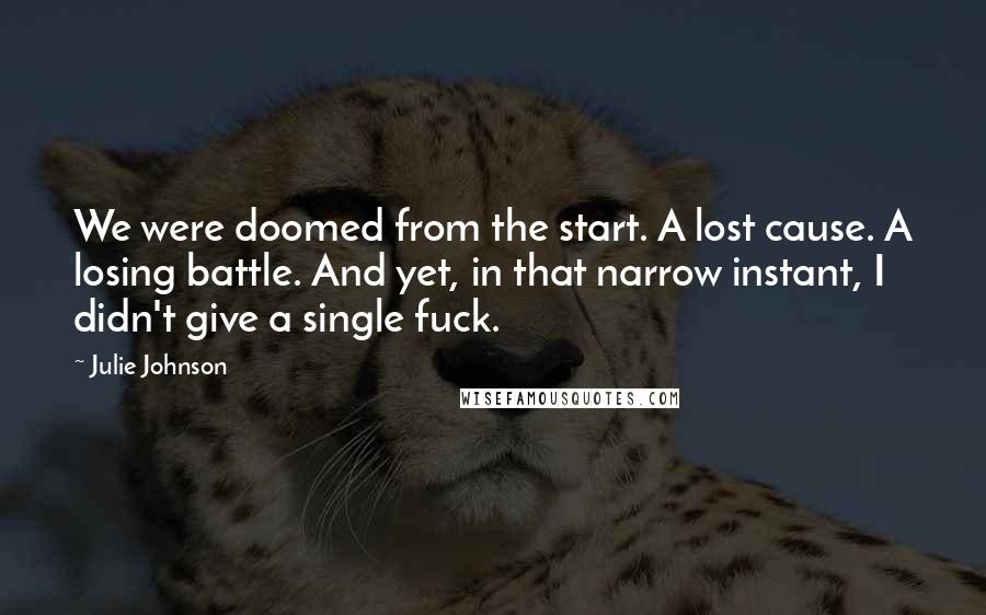 Julie Johnson quotes: We were doomed from the start. A lost cause. A losing battle. And yet, in that narrow instant, I didn't give a single fuck. Julie Johnson quotes: We were doomed from the start. A lost cause. A losing battle. And yet, in that narrow instant, I didn't give a single fuck.