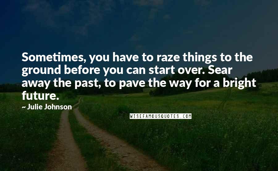 Julie Johnson quotes: Sometimes, you have to raze things to the ground before you can start over. Sear away the past, to pave the way for a bright future.