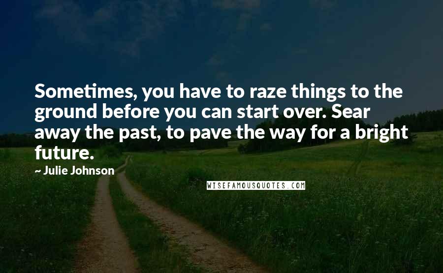 Julie Johnson quotes: Sometimes, you have to raze things to the ground before you can start over. Sear away the past, to pave the way for a bright future. Julie Johnson quotes: Sometimes, you have to raze things to the ground before you can start over. Sear away the past, to pave the way for a bright future.