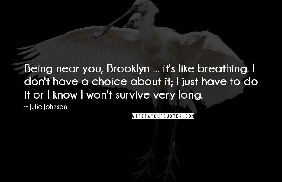 Julie Johnson quotes: Being near you, Brooklyn ... it's like breathing. I don't have a choice about it; I just have to do it or I know I won't survive very long. Julie Johnson quotes: Being near you, Brooklyn ... it's like breathing. I don't have a choice about it; I just have to do it or I know I won't survive very long.