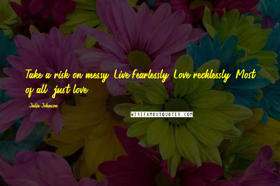 Julie Johnson quotes: Take a risk on messy. Live Fearlessly. Love recklessly. Most of all, just love.