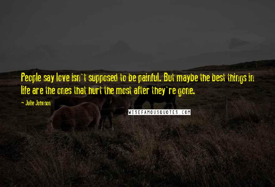 Julie Johnson quotes: People say love isn't supposed to be painful. But maybe the best things in life are the ones that hurt the most after they're gone. Julie Johnson quotes: People say love isn't supposed to be painful. But maybe the best things in life are the ones that hurt the most after they're gone.