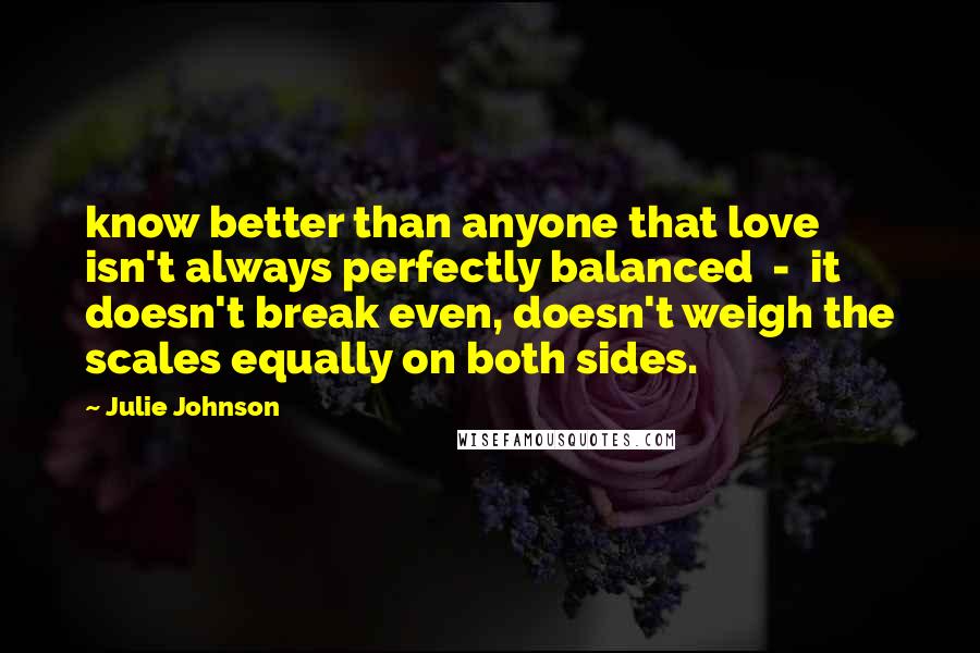 Julie Johnson quotes: know better than anyone that love isn't always perfectly balanced - it doesn't break even, doesn't weigh the scales equally on both sides.
