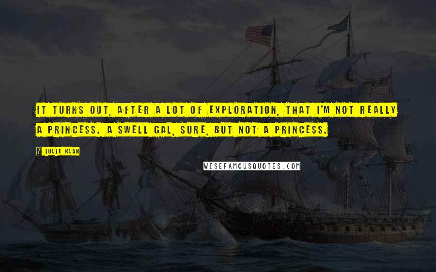 Julie Klam quotes: It turns out, after a lot of exploration, that I'm not really a princess. A swell gal, sure, but not a princess. Julie Klam quotes: It turns out, after a lot of exploration, that I'm not really a princess. A swell gal, sure, but not a princess.