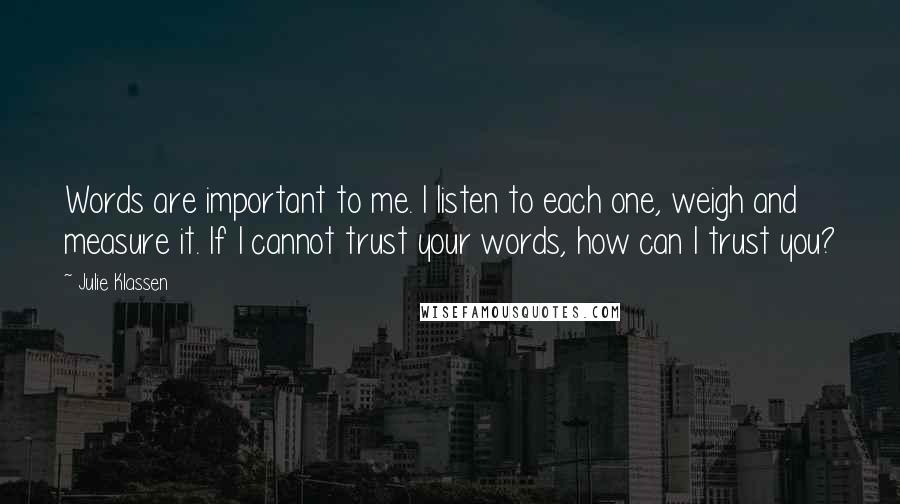 Julie Klassen quotes: Words are important to me. I listen to each one, weigh and measure it. If I cannot trust your words, how can I trust you? Julie Klassen quotes: Words are important to me. I listen to each one, weigh and measure it. If I cannot trust your words, how can I trust you?