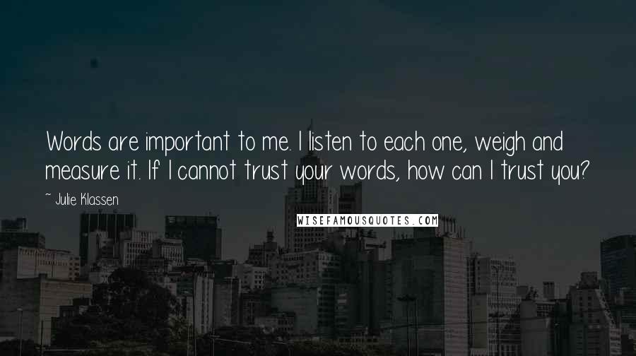 Julie Klassen quotes: Words are important to me. I listen to each one, weigh and measure it. If I cannot trust your words, how can I trust you?