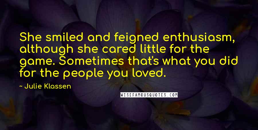 Julie Klassen quotes: She smiled and feigned enthusiasm, although she cared little for the game. Sometimes that's what you did for the people you loved. Julie Klassen quotes: She smiled and feigned enthusiasm, although she cared little for the game. Sometimes that's what you did for the people you loved.