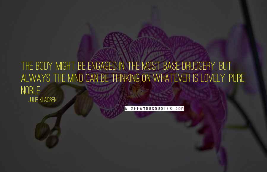Julie Klassen quotes: The body might be engaged in the most base drudgery, but always the mind can be thinking on whatever is lovely, pure, noble. Julie Klassen quotes: The body might be engaged in the most base drudgery, but always the mind can be thinking on whatever is lovely, pure, noble.