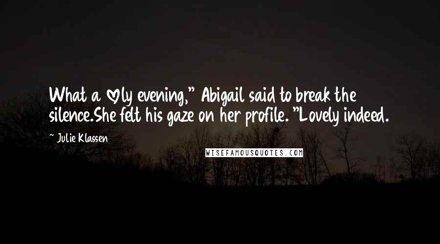 Julie Klassen quotes: What a lovely evening," Abigail said to break the silence.She felt his gaze on her profile. "Lovely indeed. Julie Klassen quotes: What a lovely evening," Abigail said to break the silence.She felt his gaze on her profile. "Lovely indeed.