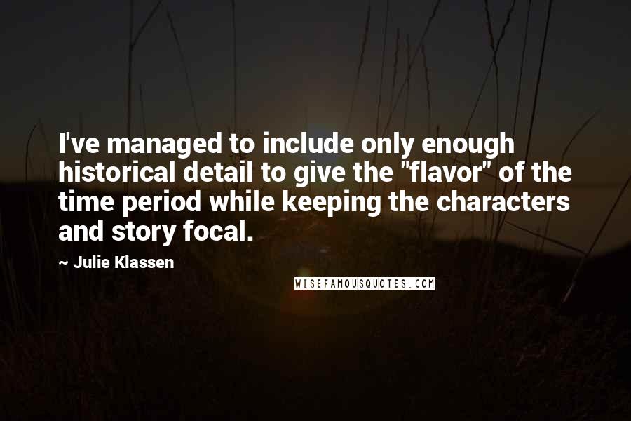 Julie Klassen quotes: I've managed to include only enough historical detail to give the "flavor" of the time period while keeping the characters and story focal. Julie Klassen quotes: I've managed to include only enough historical detail to give the "flavor" of the time period while keeping the characters and story focal.