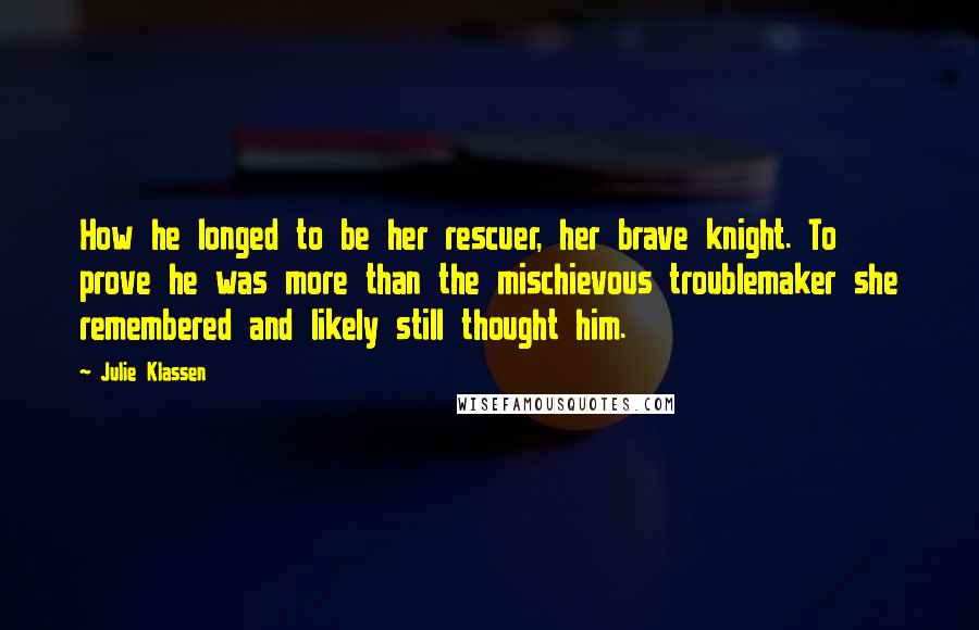 Julie Klassen quotes: How he longed to be her rescuer, her brave knight. To prove he was more than the mischievous troublemaker she remembered and likely still thought him. Julie Klassen quotes: How he longed to be her rescuer, her brave knight. To prove he was more than the mischievous troublemaker she remembered and likely still thought him.