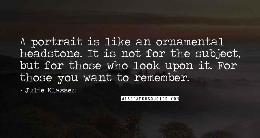 Julie Klassen quotes: A portrait is like an ornamental headstone. It is not for the subject, but for those who look upon it. For those you want to remember.