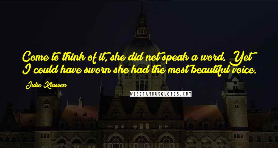 Julie Klassen quotes: Come to think of it, she did not speak a word. Yet I could have sworn she had the most beautiful voice. Julie Klassen quotes: Come to think of it, she did not speak a word. Yet I could have sworn she had the most beautiful voice.