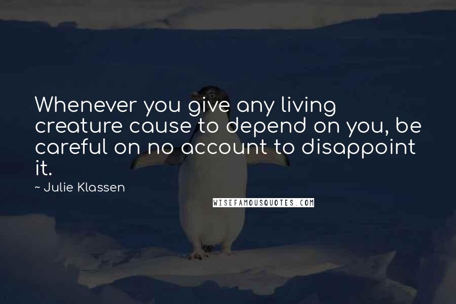 Julie Klassen quotes: Whenever you give any living creature cause to depend on you, be careful on no account to disappoint it. Julie Klassen quotes: Whenever you give any living creature cause to depend on you, be careful on no account to disappoint it.