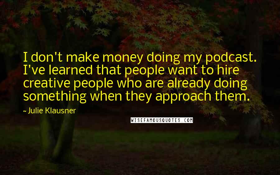Julie Klausner quotes: I don't make money doing my podcast. I've learned that people want to hire creative people who are already doing something when they approach them.