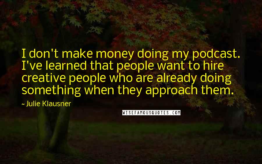 Julie Klausner quotes: I don't make money doing my podcast. I've learned that people want to hire creative people who are already doing something when they approach them. Julie Klausner quotes: I don't make money doing my podcast. I've learned that people want to hire creative people who are already doing something when they approach them.