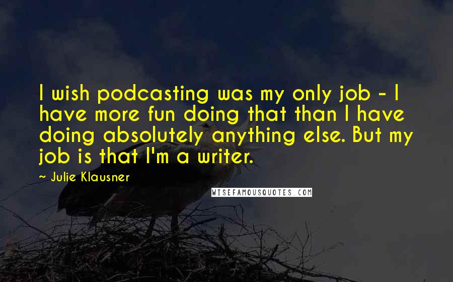 Julie Klausner quotes: I wish podcasting was my only job - I have more fun doing that than I have doing absolutely anything else. But my job is that I'm a writer. Julie Klausner quotes: I wish podcasting was my only job - I have more fun doing that than I have doing absolutely anything else. But my job is that I'm a writer.