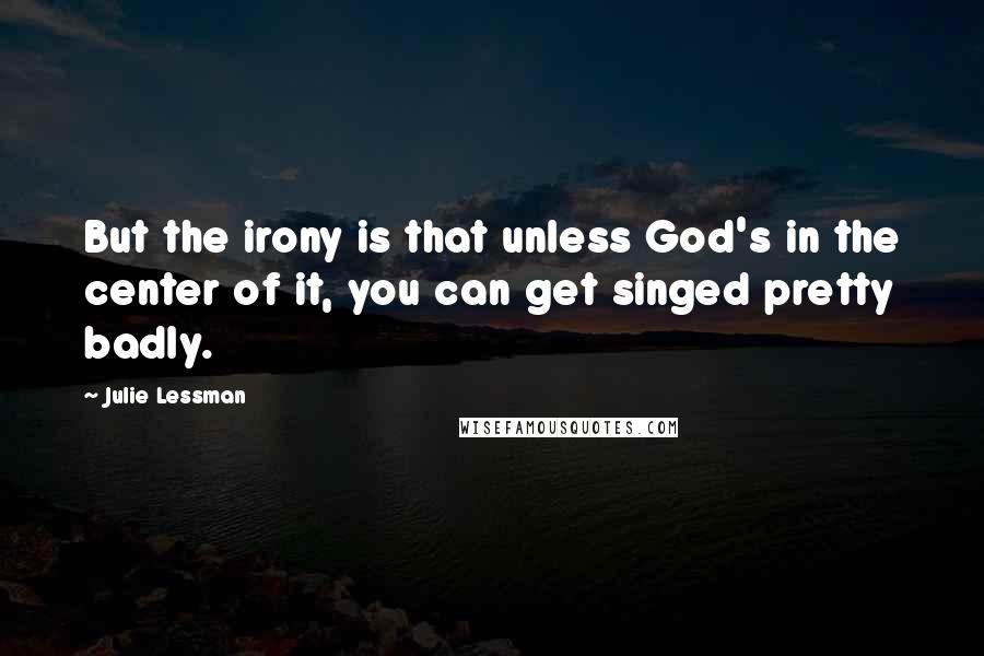 Julie Lessman quotes: But the irony is that unless God's in the center of it, you can get singed pretty badly.