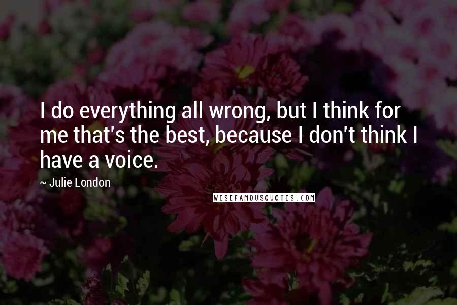 Julie London quotes: I do everything all wrong, but I think for me that's the best, because I don't think I have a voice.