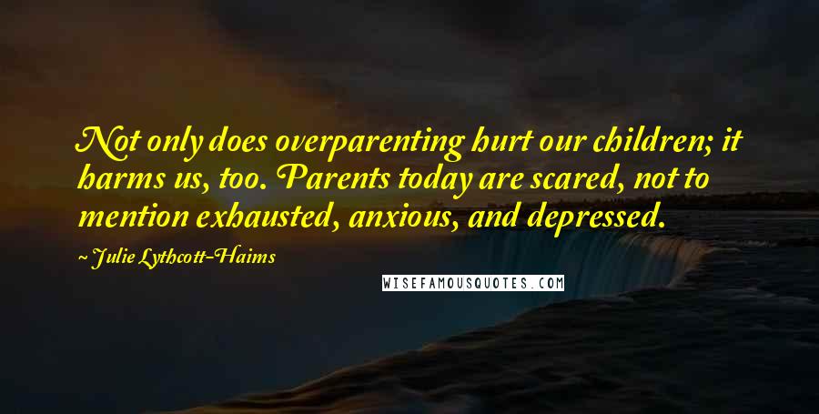 Julie Lythcott-Haims quotes: Not only does overparenting hurt our children; it harms us, too. Parents today are scared, not to mention exhausted, anxious, and depressed.