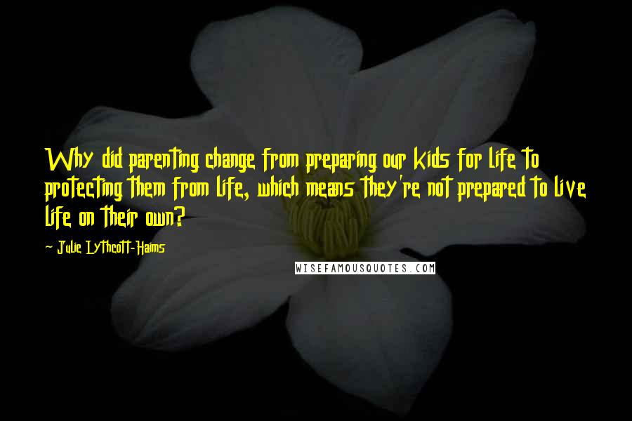 Julie Lythcott-Haims quotes: Why did parenting change from preparing our kids for life to protecting them from life, which means they're not prepared to live life on their own?