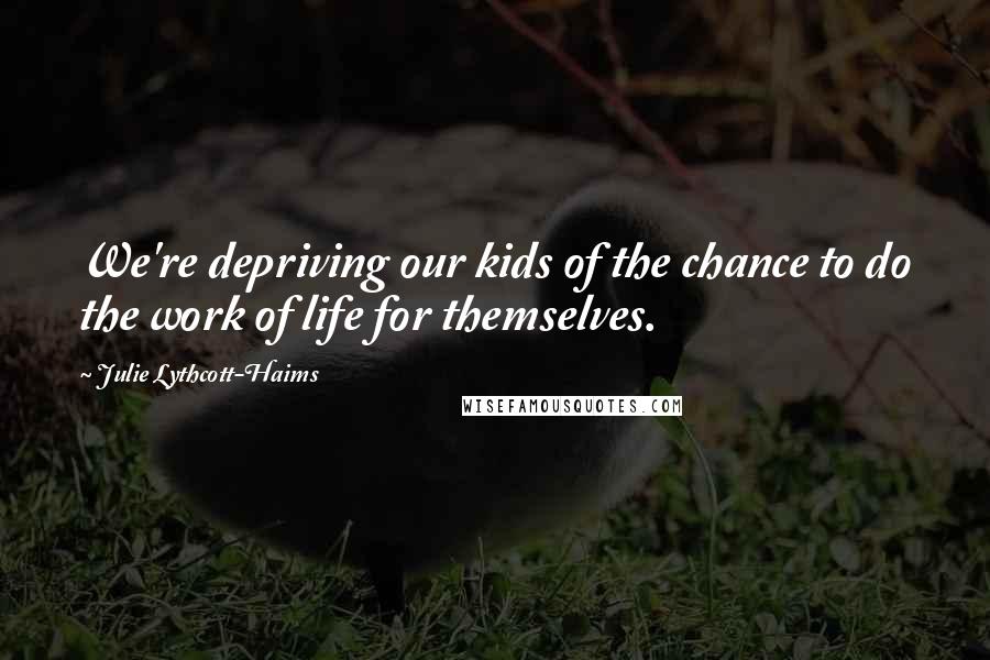 Julie Lythcott-Haims quotes: We're depriving our kids of the chance to do the work of life for themselves.